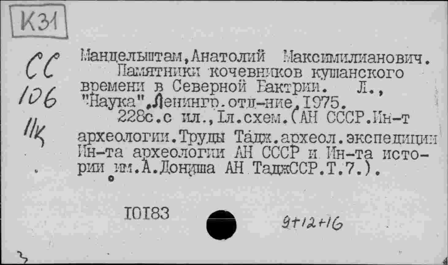 ﻿к 34
ce /06
Мандельштам, Анатолий Максішилианович.
Памятники кочевников кубанского времени в Северной Бактрии. Л., ’’Наука ’’Ленинго. отд-ние. 1975.
228с.с ил., 1л. схем. САН СССР.Ин-т археологии.Труда Тада, аохеол.экспедиции Ин-та археологии АН СССР и Ин-та истории им.А.Дощппа АН ТадаССР.Т.7.).
О
І0І83
